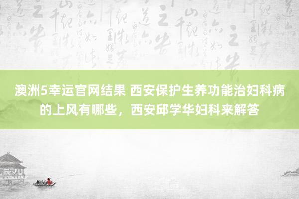 澳洲5幸运官网结果 西安保护生养功能治妇科病的上风有哪些，西安邱学华妇科来解答