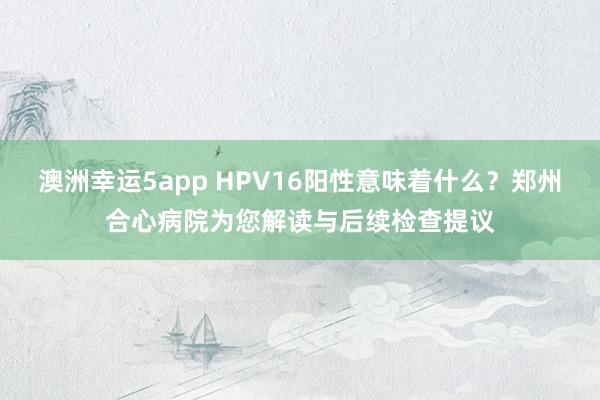 澳洲幸运5app HPV16阳性意味着什么？郑州合心病院为您解读与后续检查提议
