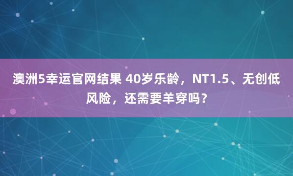 澳洲5幸运官网结果 40岁乐龄，NT1.5、无创低风险，还需要羊穿吗？