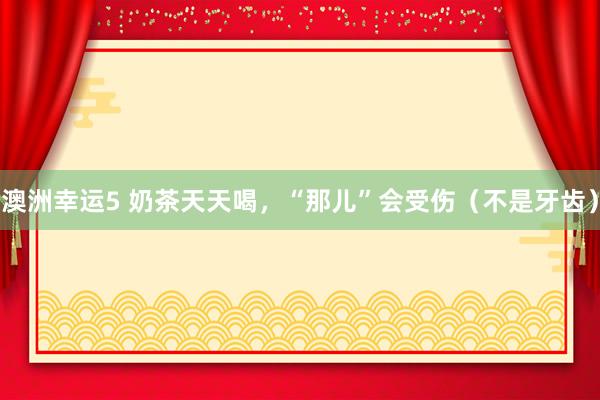 澳洲幸运5 奶茶天天喝，“那儿”会受伤（不是牙齿）
