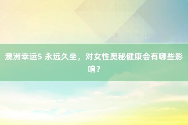 澳洲幸运5 永远久坐，对女性奥秘健康会有哪些影响？