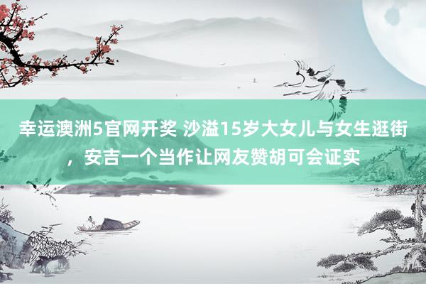 幸运澳洲5官网开奖 沙溢15岁大女儿与女生逛街，安吉一个当作让网友赞胡可会证实