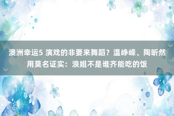 澳洲幸运5 演戏的非要来舞蹈？温峥嵘、陶昕然用莫名证实：浪姐不是谁齐能吃的饭