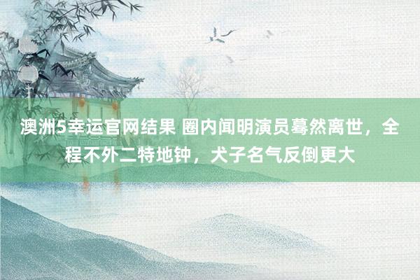 澳洲5幸运官网结果 圈内闻明演员蓦然离世，全程不外二特地钟，犬子名气反倒更大
