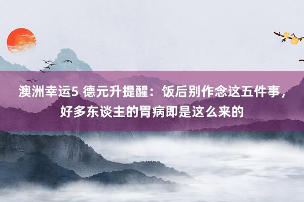 澳洲幸运5 德元升提醒：饭后别作念这五件事，好多东谈主的胃病即是这么来的