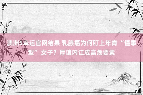 澳洲5幸运官网结果 乳腺癌为何盯上年青 “懂事型” 女子？厚谊内讧成高危要素