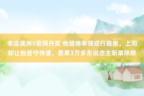幸运澳洲5官网开奖 他缱绻率领戎行裁撤，上司却让他苦守待援，恶果3万多东说念主斩草除根