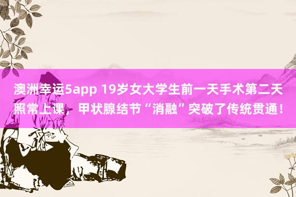 澳洲幸运5app 19岁女大学生前一天手术第二天照常上课，甲状腺结节“消融”突破了传统贯通！
