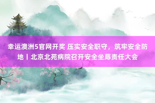 幸运澳洲5官网开奖 压实安全职守，筑牢安全防地丨北京北苑病院召开安全坐蓐责任大会