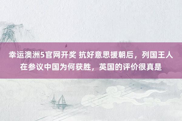 幸运澳洲5官网开奖 抗好意思援朝后，列国王人在参议中国为何获胜，英国的评价很真是