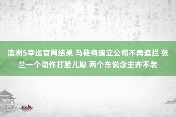 澳洲5幸运官网结果 马筱梅建立公司不再遮拦 张兰一个动作打脸儿媳 两个东说念主齐不装