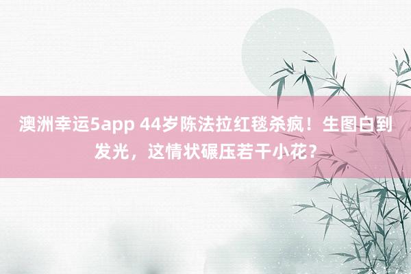 澳洲幸运5app 44岁陈法拉红毯杀疯！生图白到发光，这情状碾压若干小花？