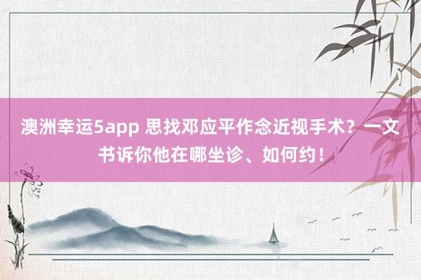 澳洲幸运5app 思找邓应平作念近视手术？一文书诉你他在哪坐诊、如何约！