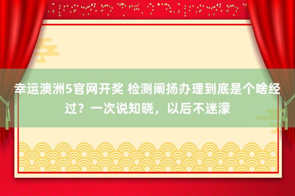 幸运澳洲5官网开奖 检测阐扬办理到底是个啥经过？一次说知晓，以后不迷濛