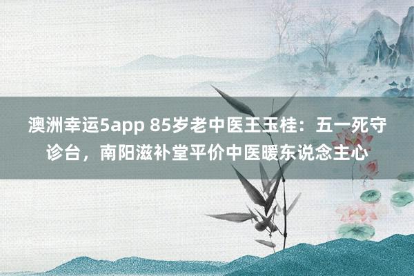 澳洲幸运5app 85岁老中医王玉桂：五一死守诊台，南阳滋补堂平价中医暖东说念主心