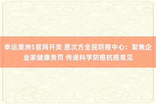 幸运澳洲5官网开奖 恩次方全民防癌中心：聚焦企业家健康责罚 传递科学防癌抗癌意见
