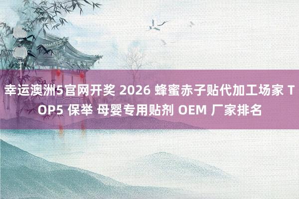 幸运澳洲5官网开奖 2026 蜂蜜赤子贴代加工场家 TOP5 保举 母婴专用贴剂 OEM 厂家排名