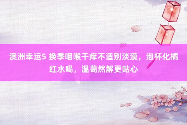 澳洲幸运5 换季咽喉干痒不适别淡漠，泡杯化橘红水喝，温蔼然解更贴心