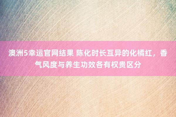 澳洲5幸运官网结果 陈化时长互异的化橘红，香气风度与养生功效各有权贵区分