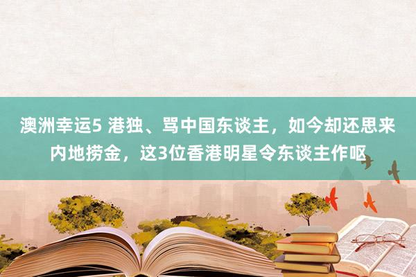 澳洲幸运5 港独、骂中国东谈主，如今却还思来内地捞金，这3位香港明星令东谈主作呕