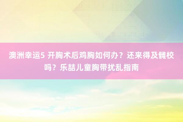 澳洲幸运5 开胸术后鸡胸如何办？还来得及雠校吗？乐喆儿童胸带扰乱指南
