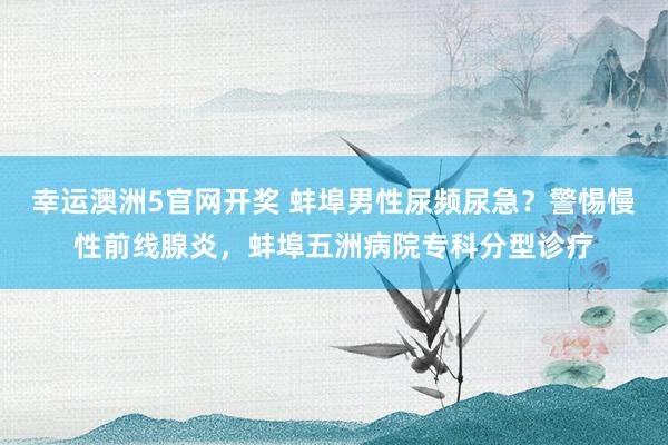 幸运澳洲5官网开奖 蚌埠男性尿频尿急？警惕慢性前线腺炎，蚌埠五洲病院专科分型诊疗