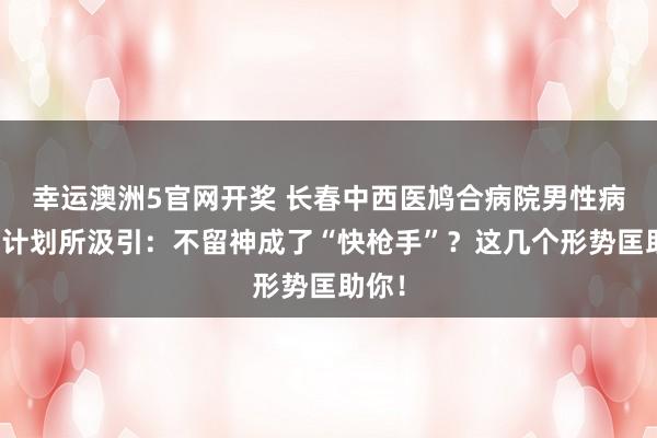 幸运澳洲5官网开奖 长春中西医鸠合病院男性病医学计划所汲引：不留神成了“快枪手”？这几个形势匡助你！