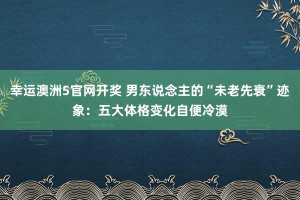 幸运澳洲5官网开奖 男东说念主的“未老先衰”迹象：五大体格变化自便冷漠
