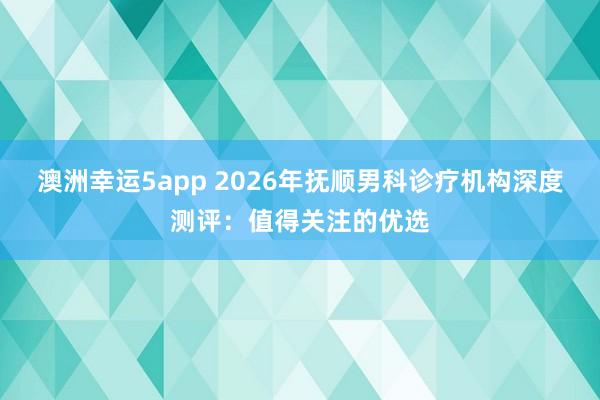 澳洲幸运5app 2026年抚顺男科诊疗机构深度测评：值得关注的优选