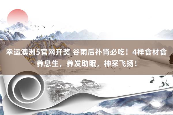 幸运澳洲5官网开奖 谷雨后补肾必吃！4样食材食养息生，养发助眠，神采飞扬！