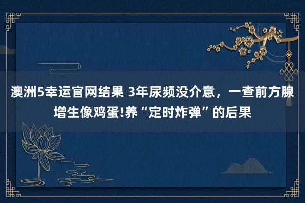 澳洲5幸运官网结果 3年尿频没介意，一查前方腺增生像鸡蛋!养“定时炸弹”的后果