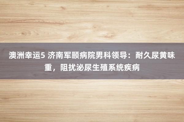 澳洲幸运5 济南军颐病院男科领导：耐久尿黄味重，阻扰泌尿生殖系统疾病