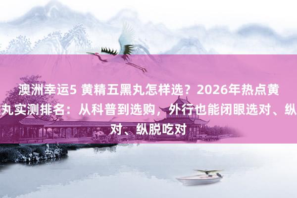 澳洲幸运5 黄精五黑丸怎样选？2026年热点黄精五黑丸实测排名：从科普到选购，外行也能闭眼选对、纵脱吃对