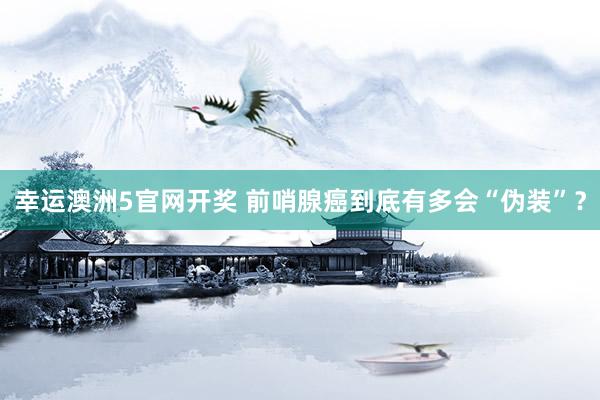 幸运澳洲5官网开奖 前哨腺癌到底有多会“伪装”？