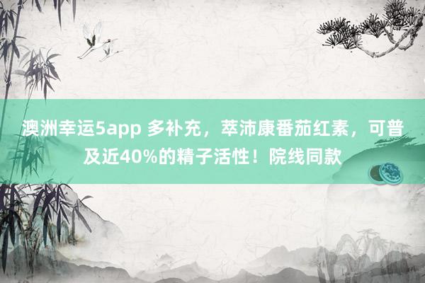 澳洲幸运5app 多补充，萃沛康番茄红素，可普及近40%的精子活性！院线同款