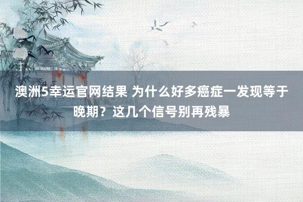 澳洲5幸运官网结果 为什么好多癌症一发现等于晚期？这几个信号别再残暴