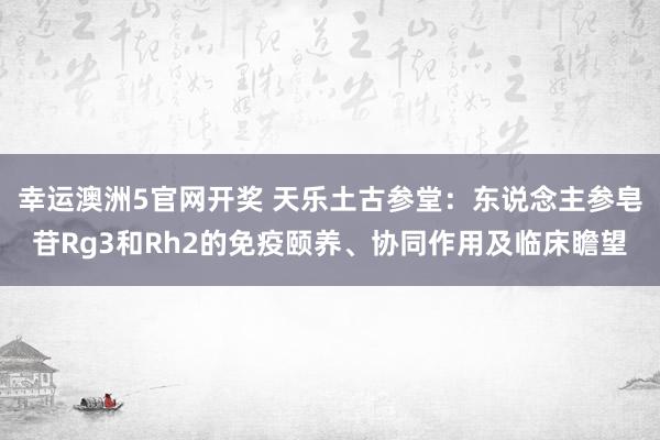 幸运澳洲5官网开奖 天乐土古参堂：东说念主参皂苷Rg3和Rh2的免疫颐养、协同作用及临床瞻望