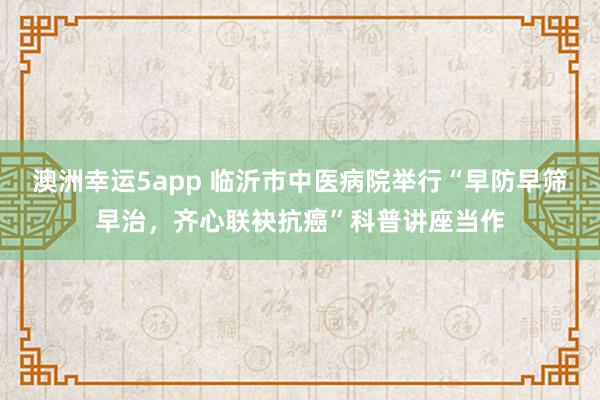 澳洲幸运5app 临沂市中医病院举行“早防早筛早治，齐心联袂抗癌”科普讲座当作