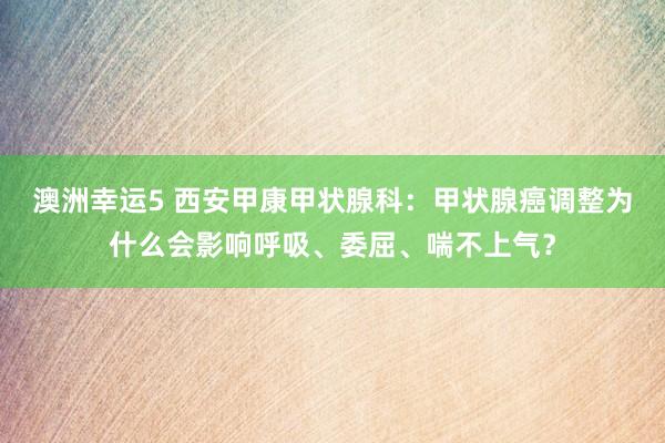 澳洲幸运5 西安甲康甲状腺科：甲状腺癌调整为什么会影响呼吸、委屈、喘不上气？