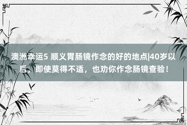 澳洲幸运5 顺义胃肠镜作念的好的地点|40岁以后，即使莫得不适，也劝你作念肠镜查验！