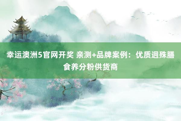 幸运澳洲5官网开奖 亲测+品牌案例：优质迥殊膳食养分粉供货商