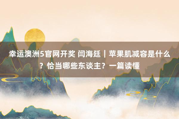 幸运澳洲5官网开奖 闫海廷｜苹果肌减容是什么？恰当哪些东谈主？一篇读懂