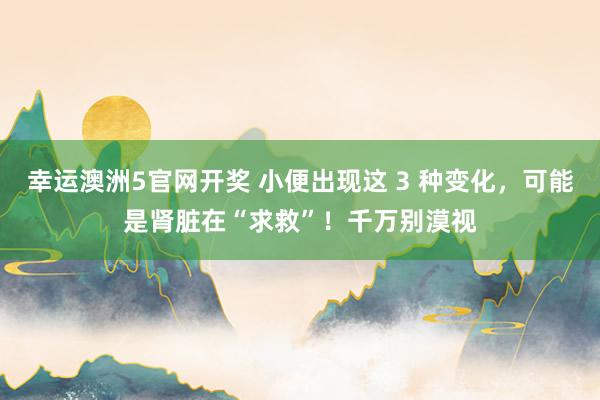 幸运澳洲5官网开奖 小便出现这 3 种变化，可能是肾脏在“求救”！千万别漠视