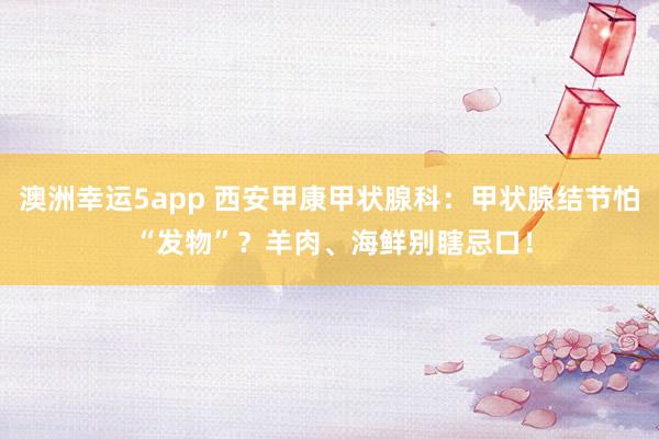 澳洲幸运5app 西安甲康甲状腺科：甲状腺结节怕 “发物”？羊肉、海鲜别瞎忌口！