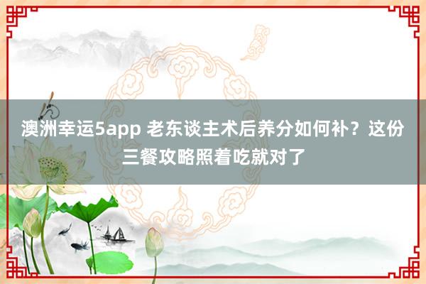 澳洲幸运5app 老东谈主术后养分如何补？这份三餐攻略照着吃就对了