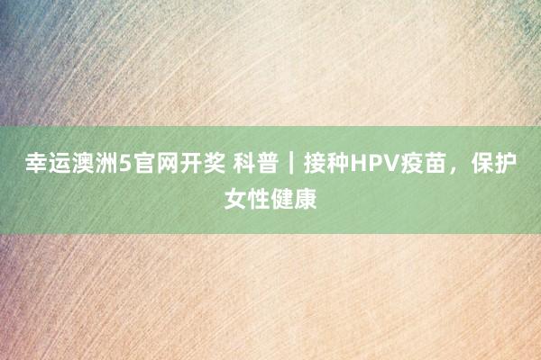 幸运澳洲5官网开奖 科普｜接种HPV疫苗，保护女性健康