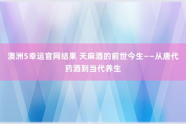 澳洲5幸运官网结果 天麻酒的前世今生——从唐代药酒到当代养生