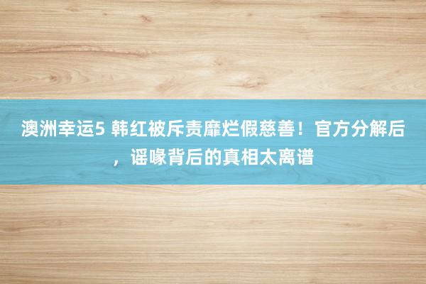 澳洲幸运5 韩红被斥责靡烂假慈善！官方分解后，谣喙背后的真相太离谱