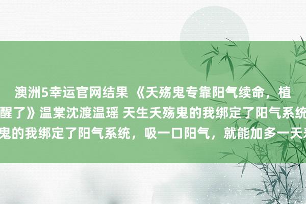 澳洲5幸运官网结果 《夭殇鬼专靠阳气续命，植物东谈主太子爷被我吸醒了》温棠沈渡温瑶 天生夭殇鬼的我绑定了阳气系统，吸一口阳气，就能加多一天寿命。