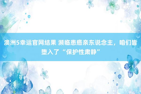 澳洲5幸运官网结果 濒临患癌亲东说念主，咱们皆堕入了 “保护性肃静”